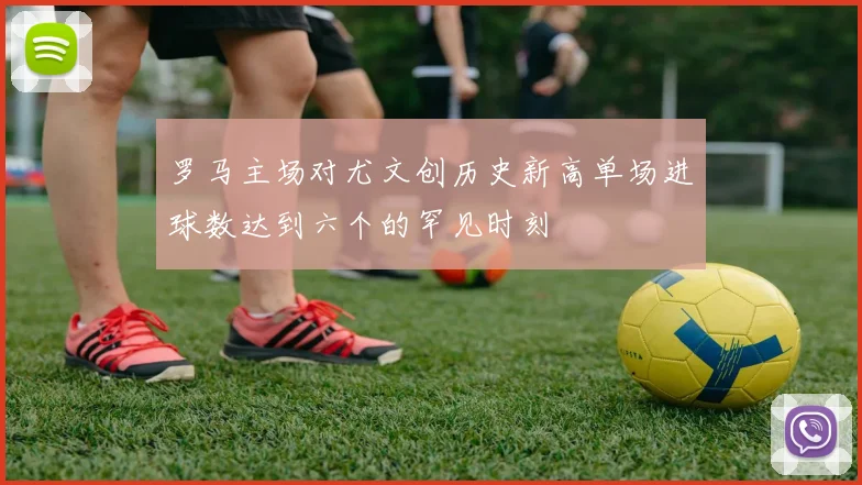 罗马主场对尤文创历史新高单场进球数达到六个的罕见时刻