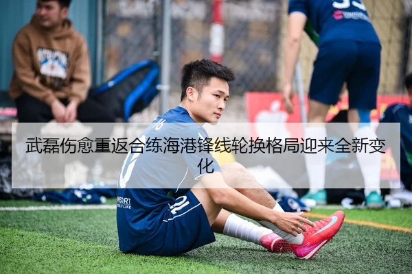 武磊伤愈重返合练海港锋线轮换格局迎来全新变化